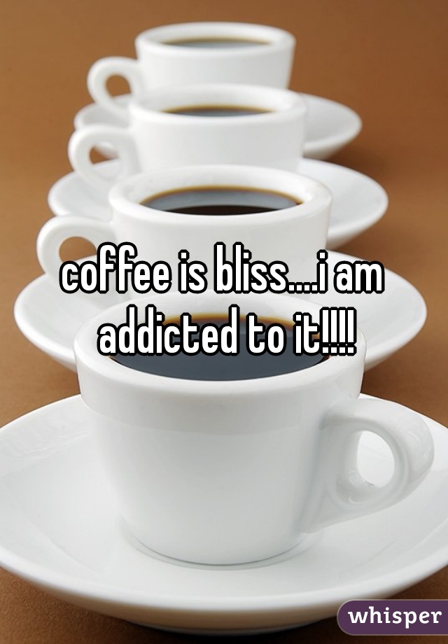 coffee is bliss....i am addicted to it!!!!
