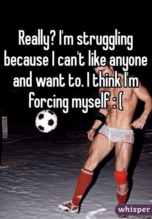 Really? I'm struggling because I can't like anyone and want to. I think I'm forcing myself : ( 