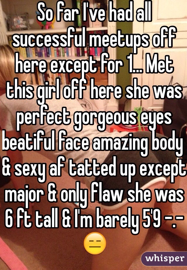 So far I've had all successful meetups off here except for 1... Met this girl off here she was perfect gorgeous eyes beatiful face amazing body & sexy af tatted up except major & only flaw she was 6 ft tall & I'm barely 5'9 -.- 😑