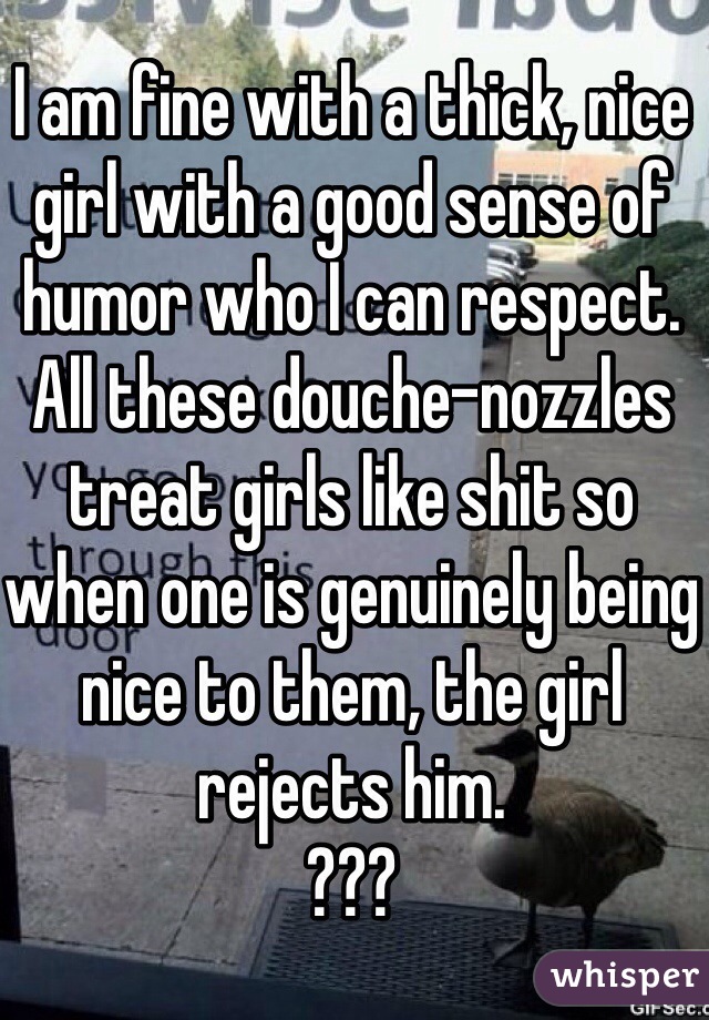 I am fine with a thick, nice girl with a good sense of humor who I can respect. All these douche-nozzles treat girls like shit so when one is genuinely being nice to them, the girl rejects him. 
???
