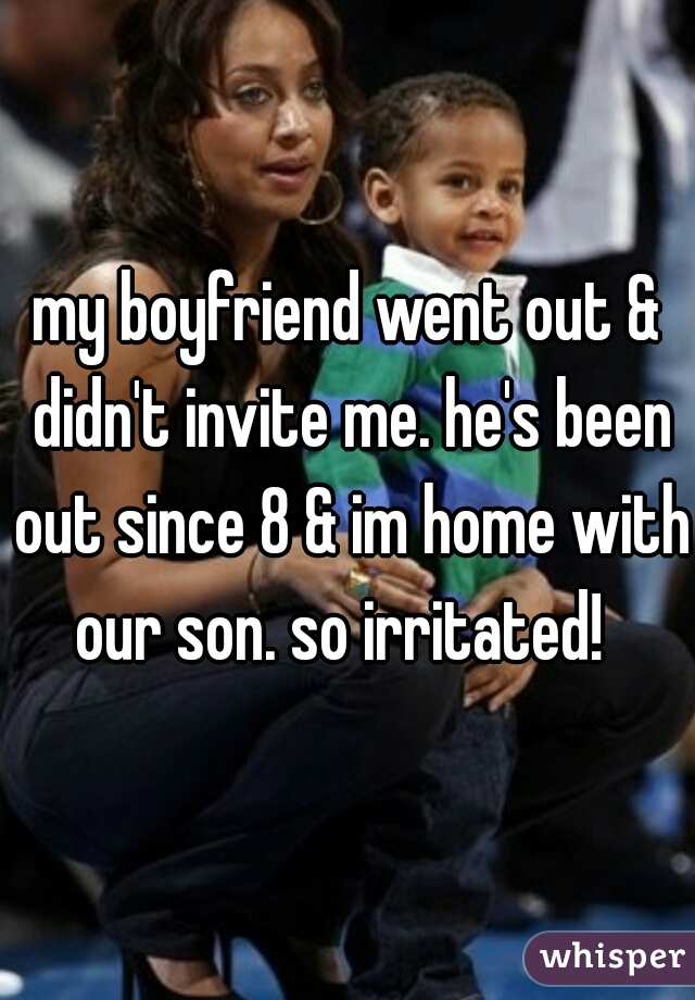 my boyfriend went out & didn't invite me. he's been out since 8 & im home with our son. so irritated!  