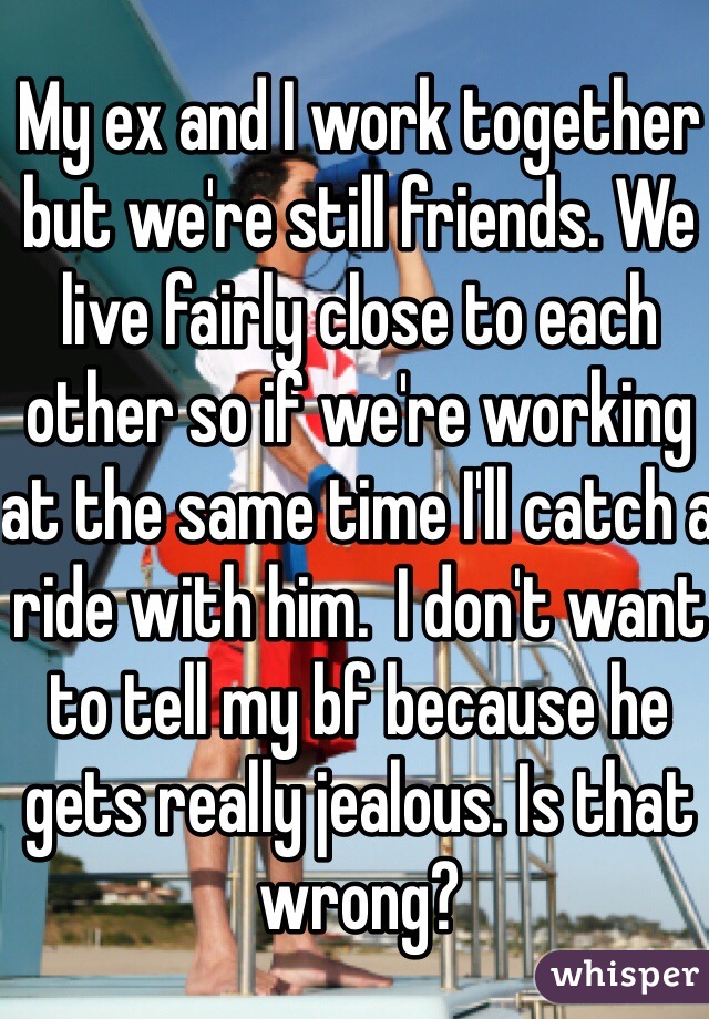 My ex and I work together but we're still friends. We live fairly close to each other so if we're working at the same time I'll catch a ride with him.  I don't want to tell my bf because he gets really jealous. Is that wrong?
