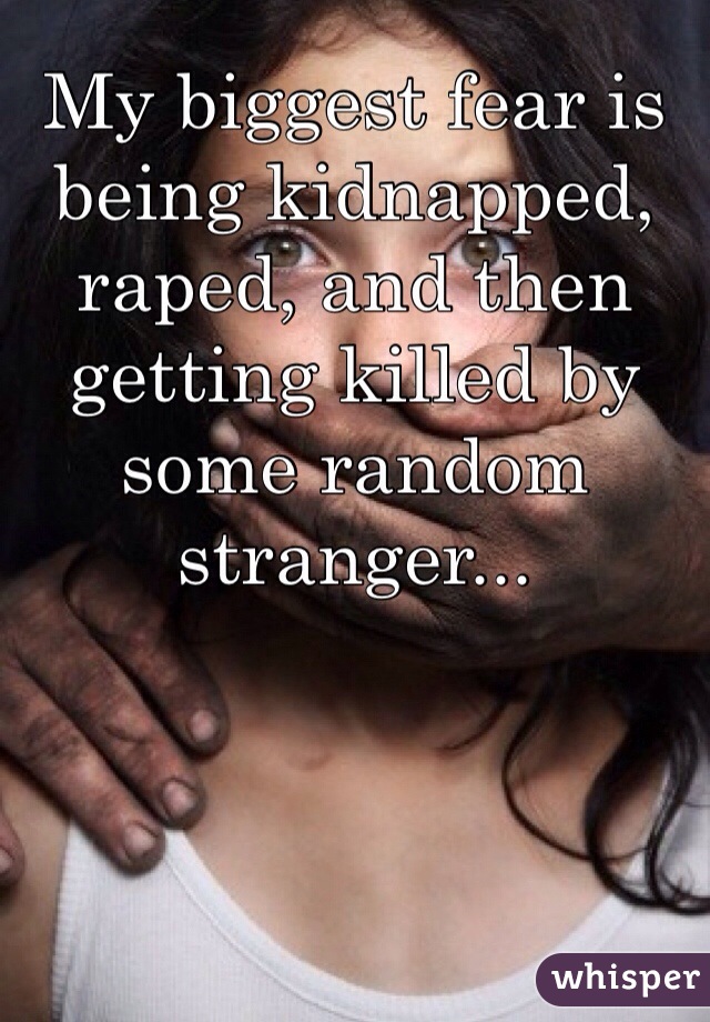 My biggest fear is being kidnapped, raped, and then getting killed by some random stranger...