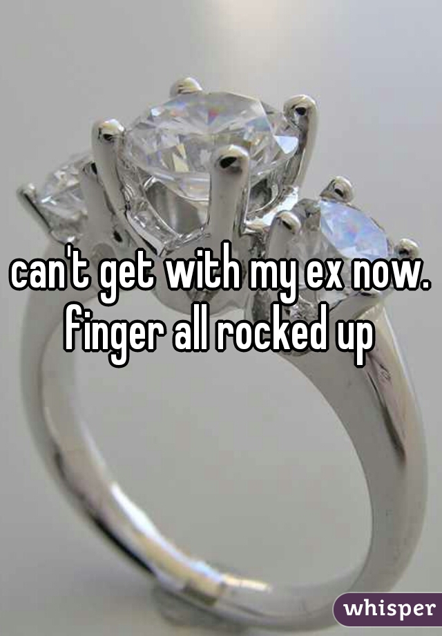 can't get with my ex now.
finger all rocked up