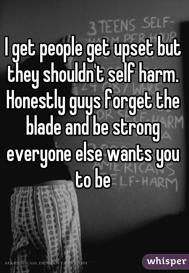 I get people get upset but they shouldn't self harm. Honestly guys forget the blade and be strong everyone else wants you to be