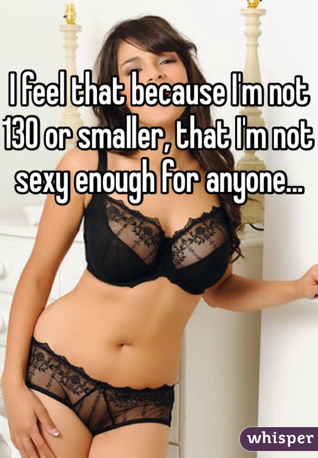 I feel that because I'm not 130 or smaller, that I'm not sexy enough for anyone...