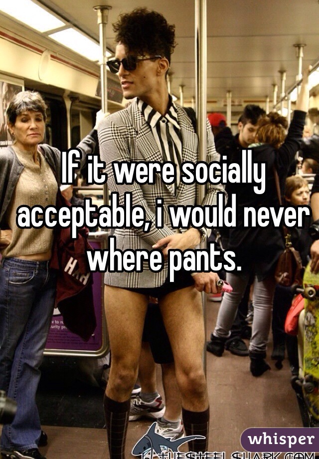 If it were socially acceptable, i would never where pants.
