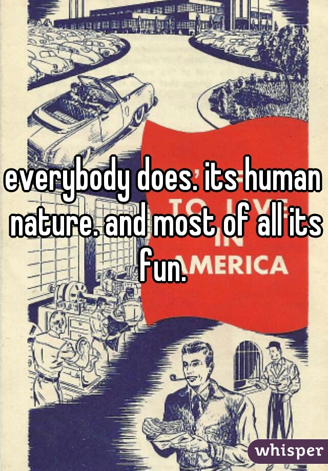 everybody does. its human nature. and most of all its fun. 