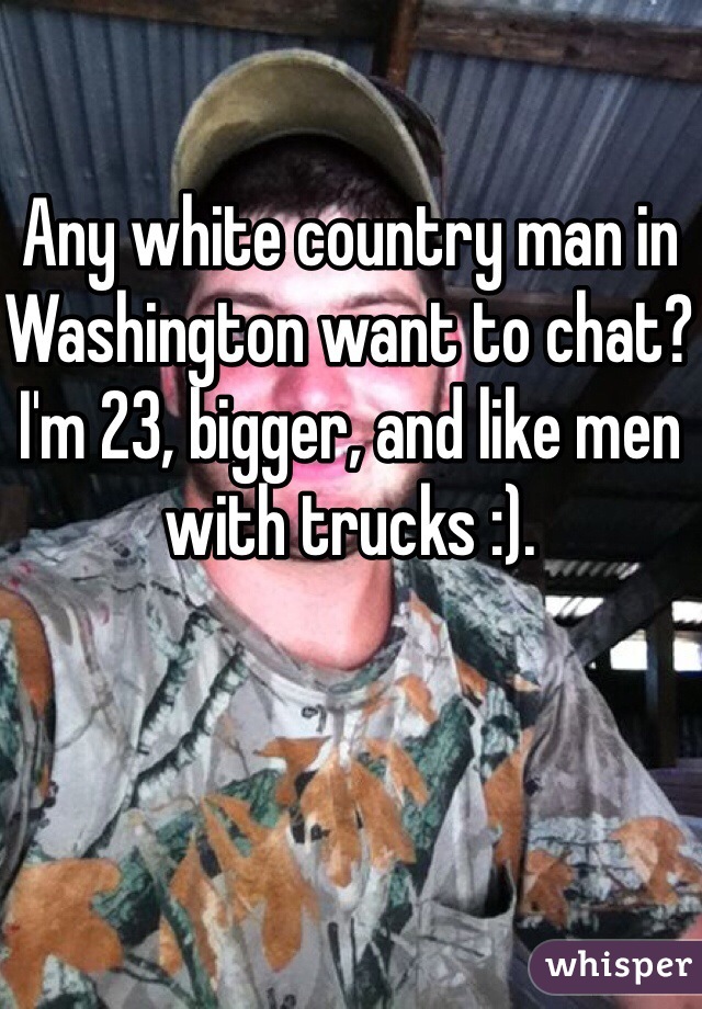 Any white country man in Washington want to chat? I'm 23, bigger, and like men with trucks :). 