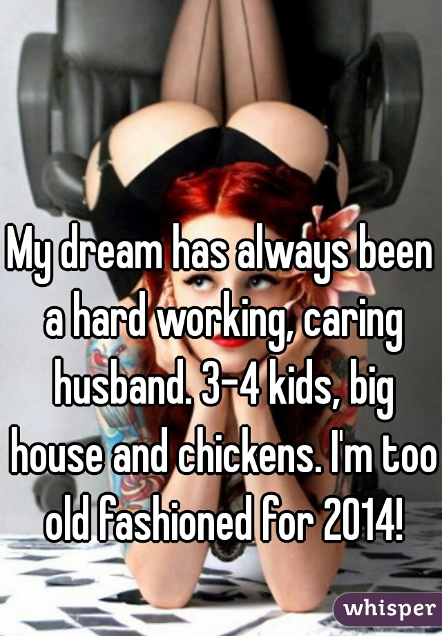 My dream has always been a hard working, caring husband. 3-4 kids, big house and chickens. I'm too old fashioned for 2014!