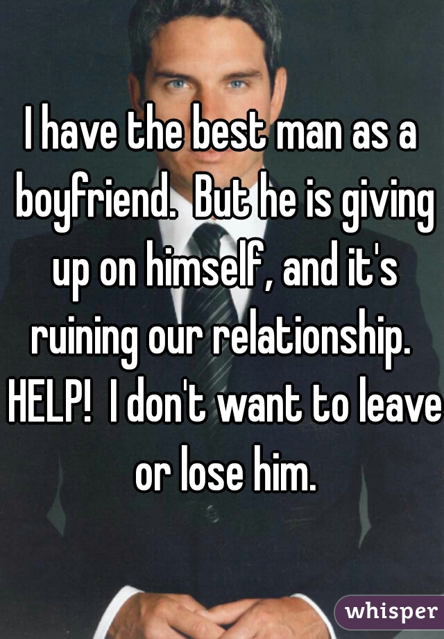 I have the best man as a boyfriend.  But he is giving up on himself, and it's ruining our relationship.  HELP!  I don't want to leave or lose him.