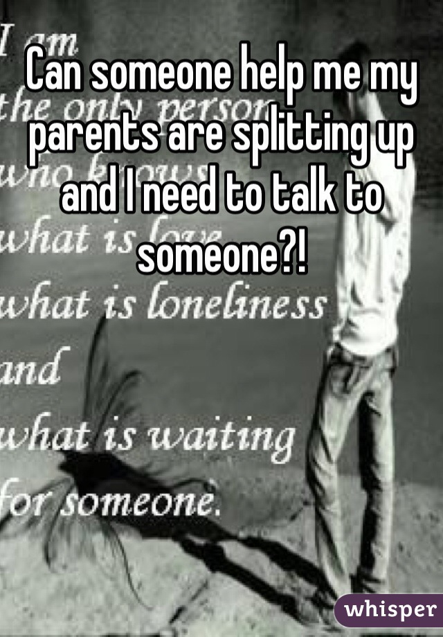 Can someone help me my parents are splitting up and I need to talk to someone?!