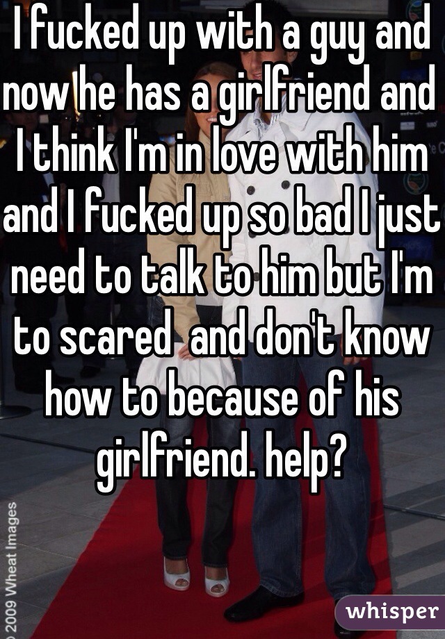 I fucked up with a guy and now he has a girlfriend and I think I'm in love with him and I fucked up so bad I just need to talk to him but I'm to scared  and don't know how to because of his girlfriend. help?