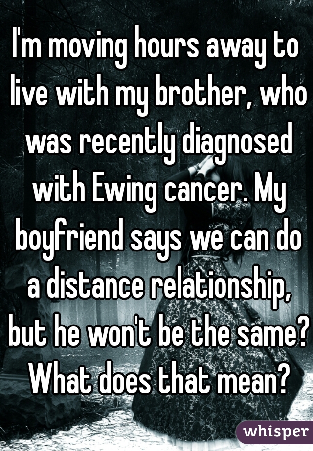 I'm moving hours away to live with my brother, who was recently diagnosed with Ewing cancer. My boyfriend says we can do a distance relationship, but he won't be the same? What does that mean?