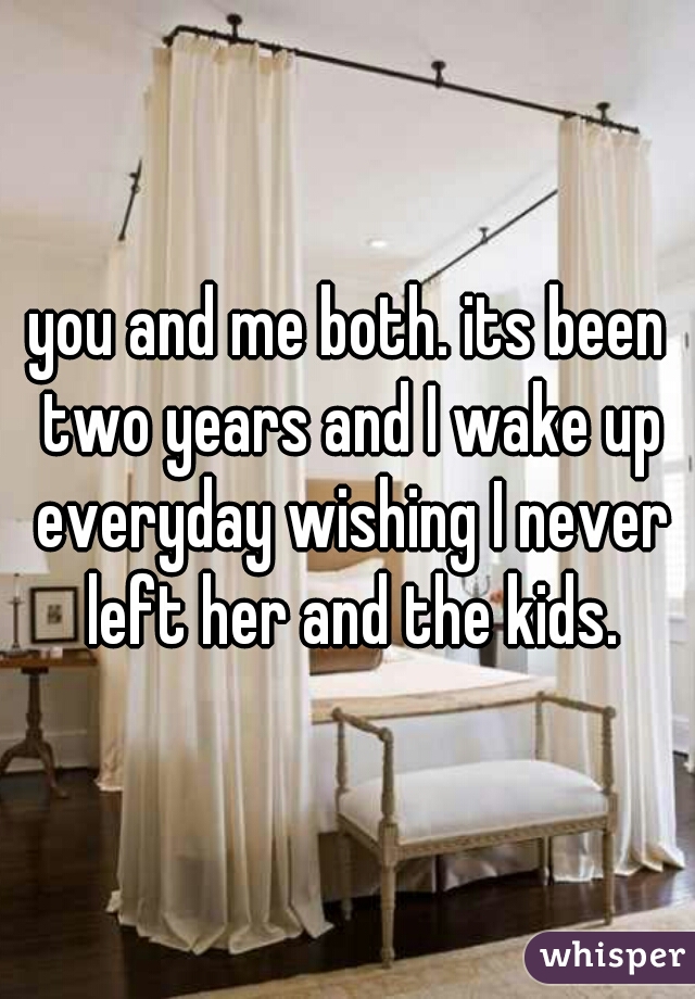 you and me both. its been two years and I wake up everyday wishing I never left her and the kids.