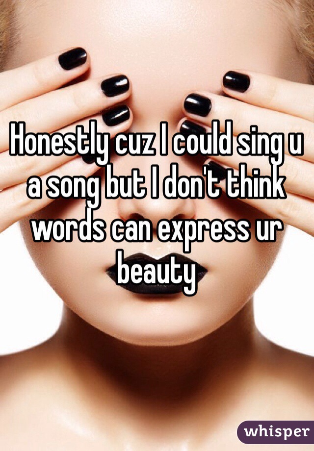 Honestly cuz I could sing u a song but I don't think words can express ur beauty 