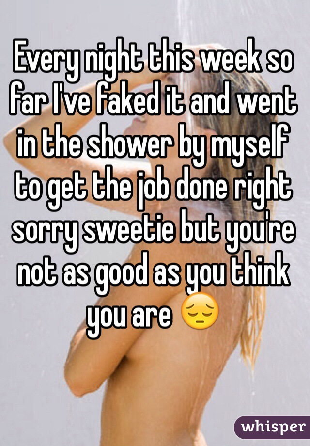 Every night this week so far I've faked it and went in the shower by myself to get the job done right sorry sweetie but you're not as good as you think you are 😔