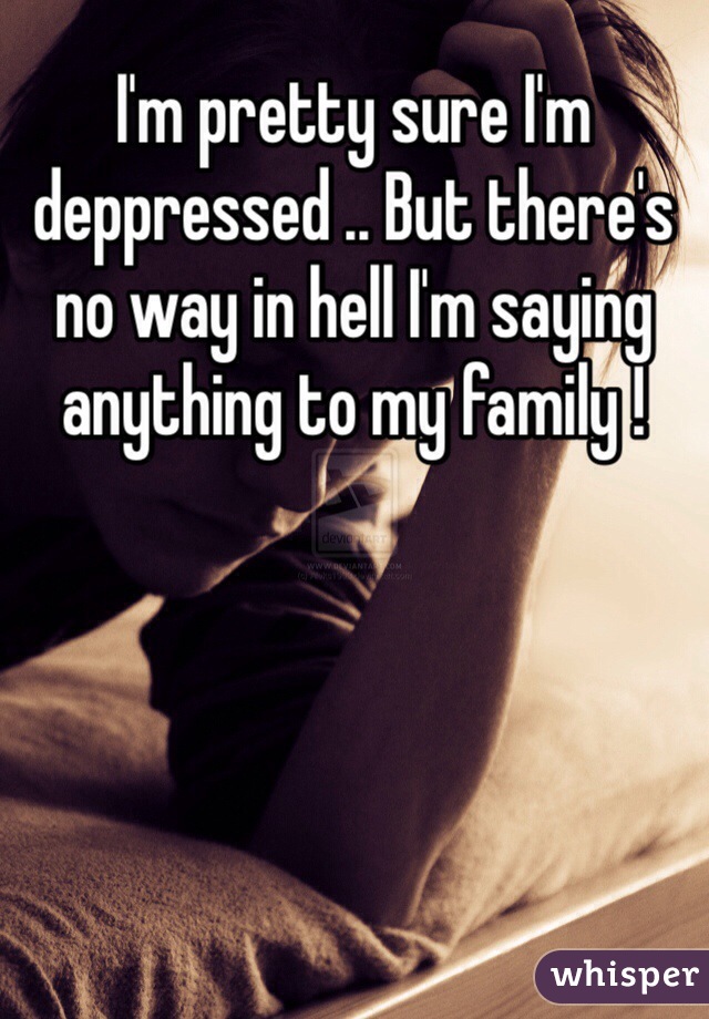 I'm pretty sure I'm deppressed .. But there's no way in hell I'm saying anything to my family ! 