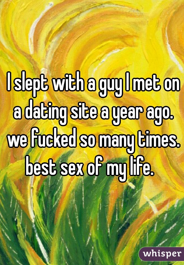  I slept with a guy I met on a dating site a year ago. we fucked so many times. best sex of my life.  