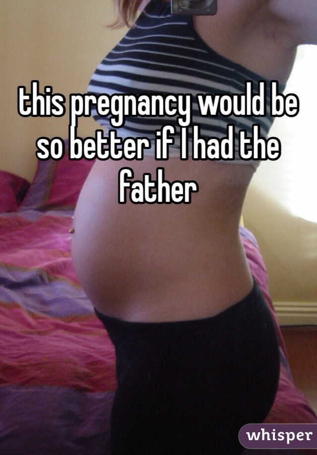 this pregnancy would be so better if I had the father 
