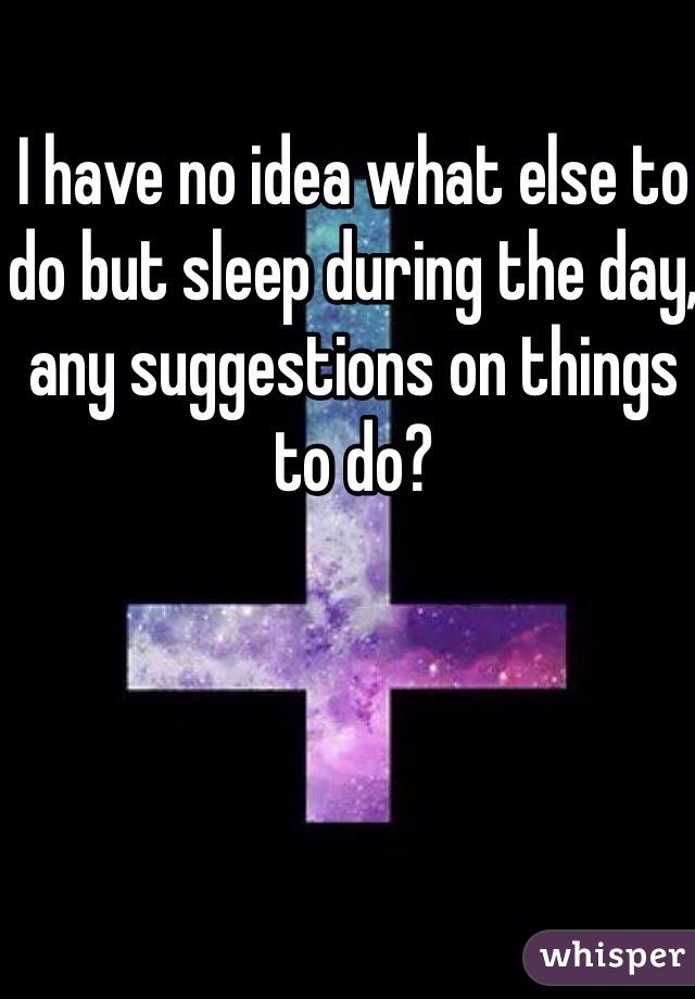 I have no idea what else to do but sleep during the day, any suggestions on things to do?