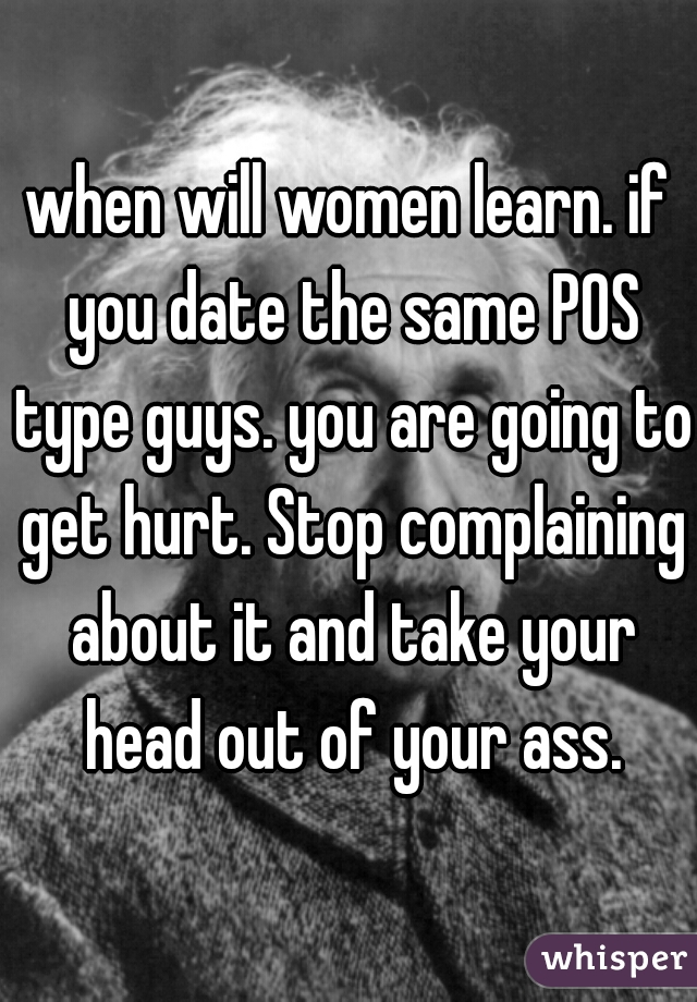 when will women learn. if you date the same POS type guys. you are going to get hurt. Stop complaining about it and take your head out of your ass.
