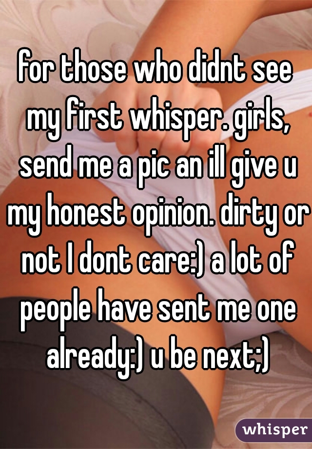 for those who didnt see my first whisper. girls, send me a pic an ill give u my honest opinion. dirty or not I dont care:) a lot of people have sent me one already:) u be next;)