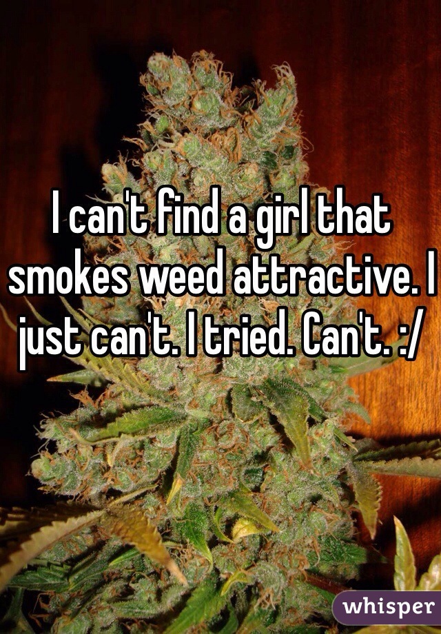 I can't find a girl that smokes weed attractive. I just can't. I tried. Can't. :/