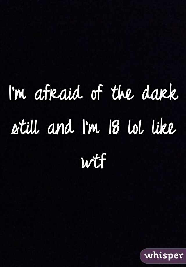 I'm afraid of the dark still and I'm 18 lol like wtf 