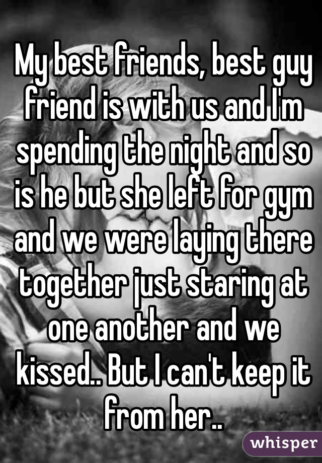 My best friends, best guy friend is with us and I'm spending the night and so is he but she left for gym and we were laying there together just staring at one another and we kissed.. But I can't keep it from her..