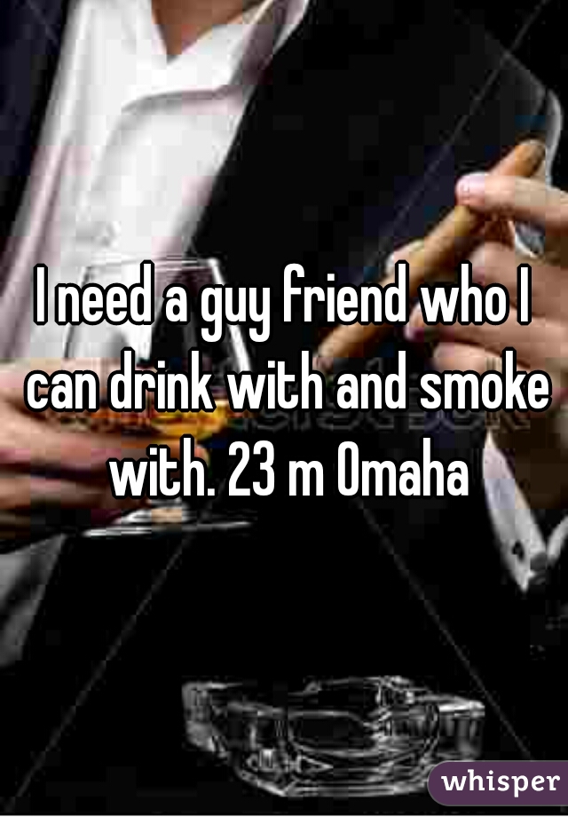 I need a guy friend who I can drink with and smoke with. 23 m Omaha