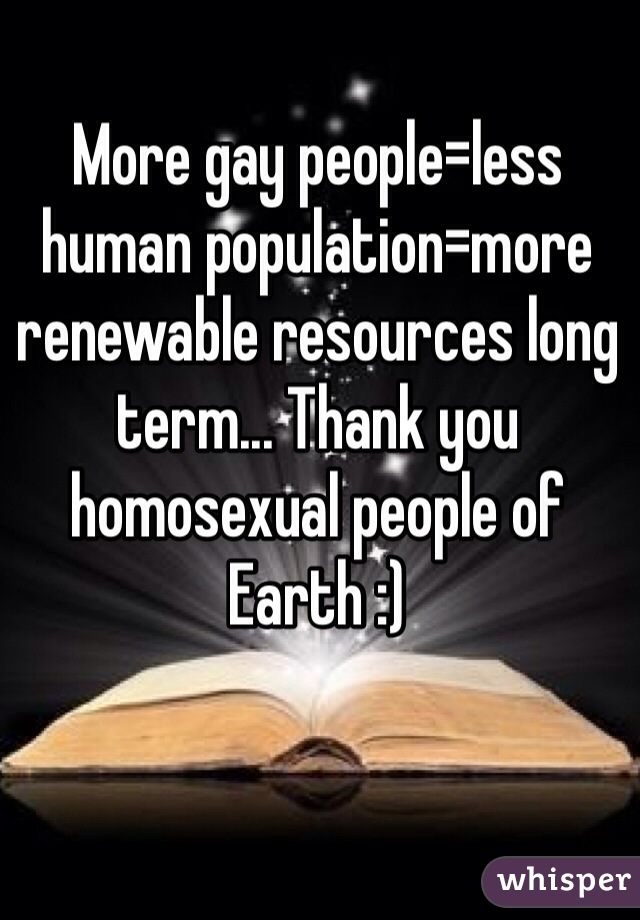 More gay people=less human population=more renewable resources long term... Thank you homosexual people of Earth :)