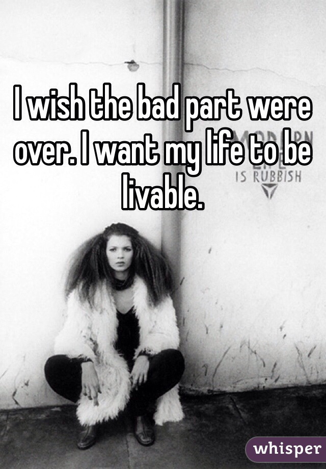 I wish the bad part were over. I want my life to be livable. 