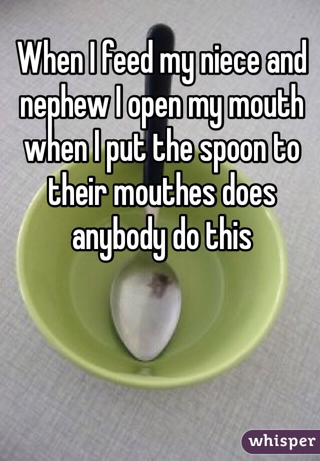 When I feed my niece and nephew I open my mouth when I put the spoon to their mouthes does anybody do this