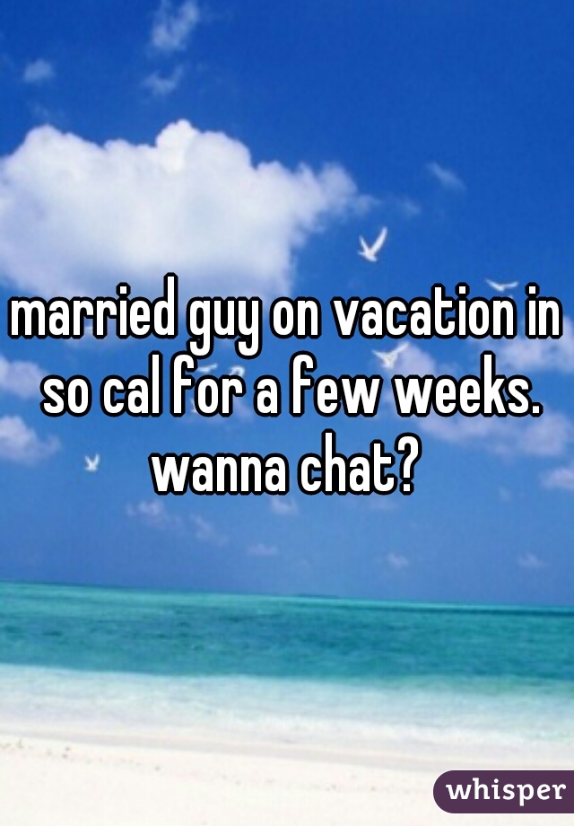 married guy on vacation in so cal for a few weeks. wanna chat? 