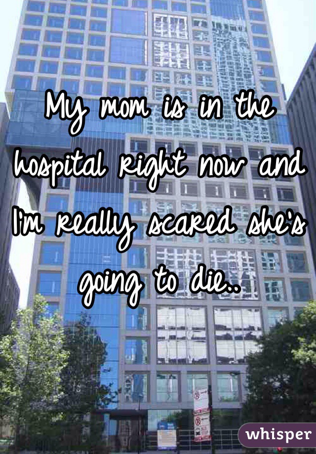 My mom is in the hospital right now and I'm really scared she's going to die..