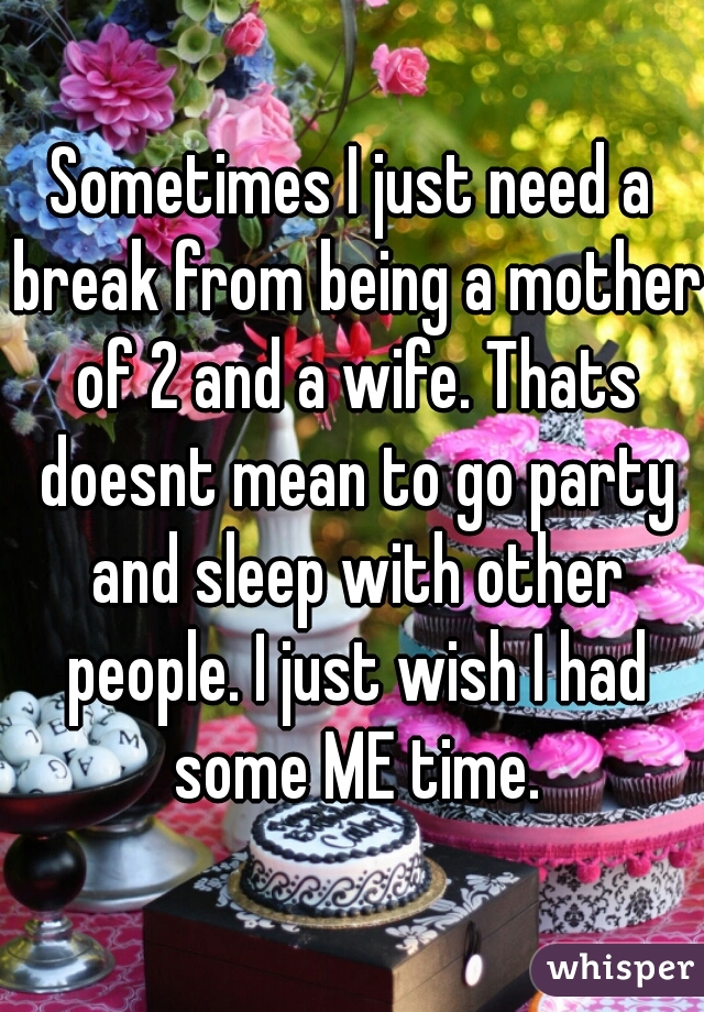 Sometimes I just need a break from being a mother of 2 and a wife. Thats doesnt mean to go party and sleep with other people. I just wish I had some ME time.