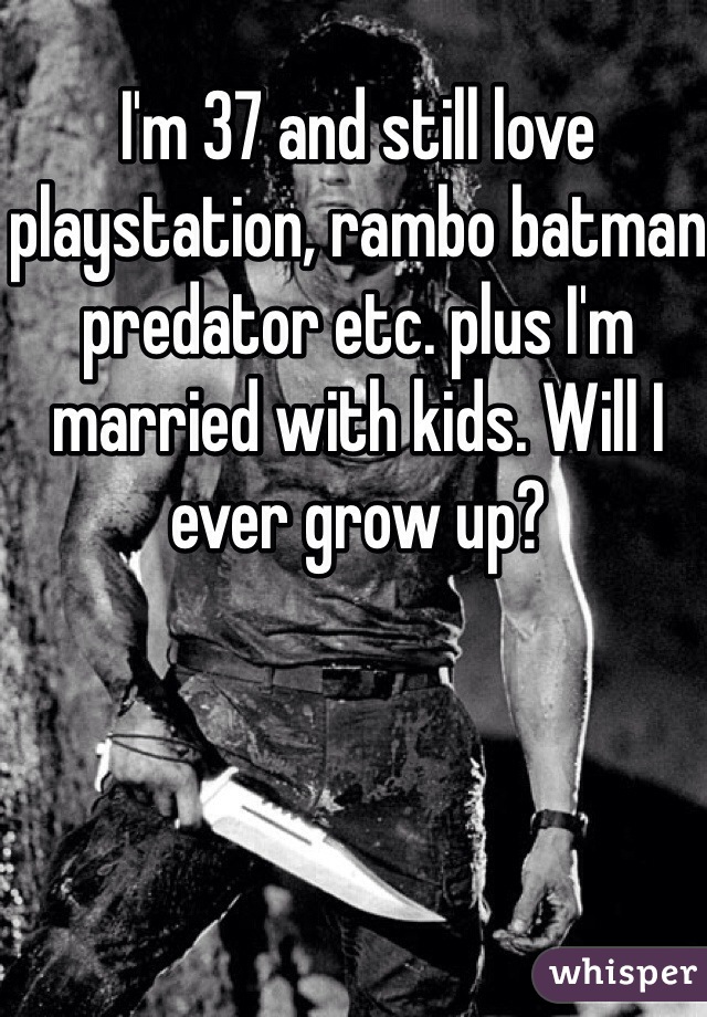 I'm 37 and still love playstation, rambo batman predator etc. plus I'm married with kids. Will I ever grow up?