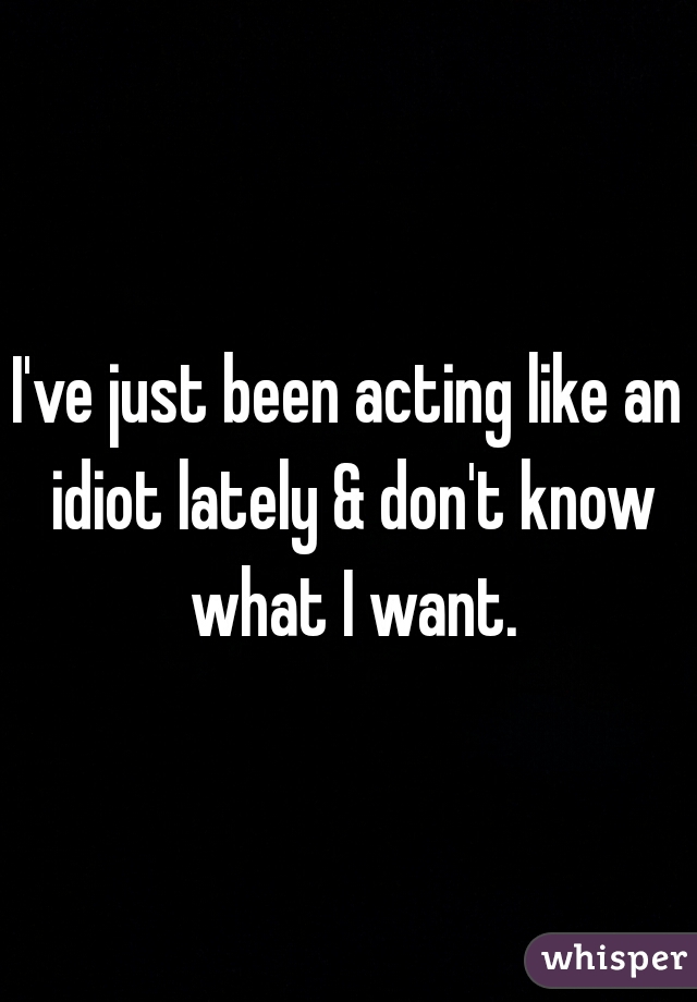 I've just been acting like an idiot lately & don't know what I want.