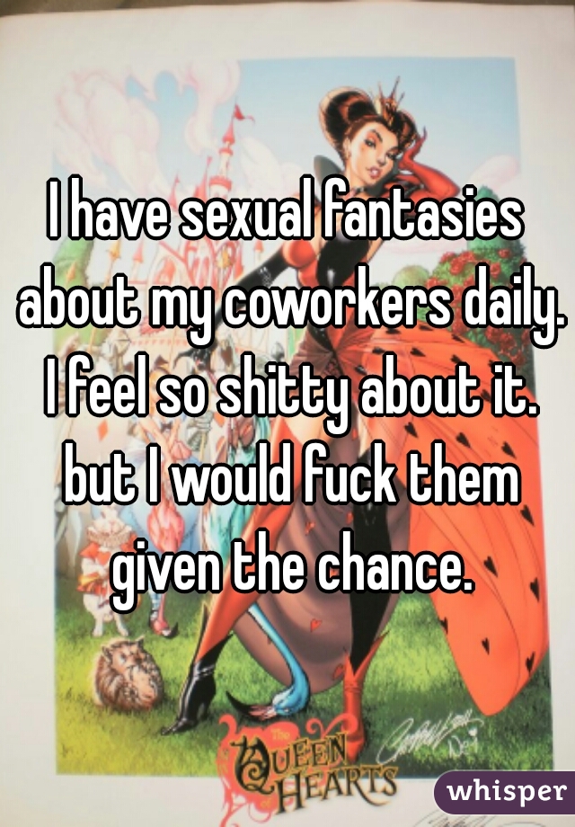 I have sexual fantasies about my coworkers daily. I feel so shitty about it. but I would fuck them given the chance.