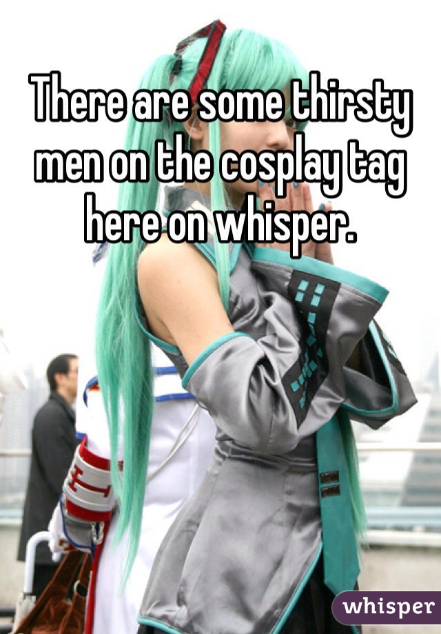 There are some thirsty men on the cosplay tag here on whisper. 
