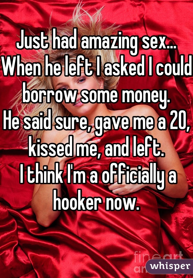 Just had amazing sex...
When he left I asked I could borrow some money.
He said sure, gave me a 20, kissed me, and left.
 I think I'm a officially a hooker now.