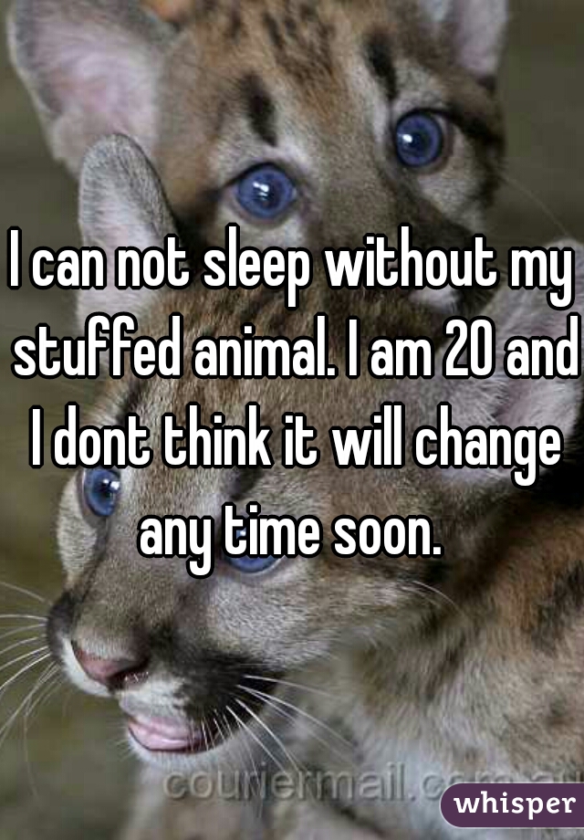 I can not sleep without my stuffed animal. I am 20 and I dont think it will change any time soon. 