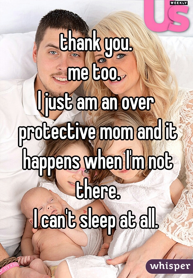 thank you.
me too. 
I just am an over protective mom and it happens when I'm not there.
I can't sleep at all.