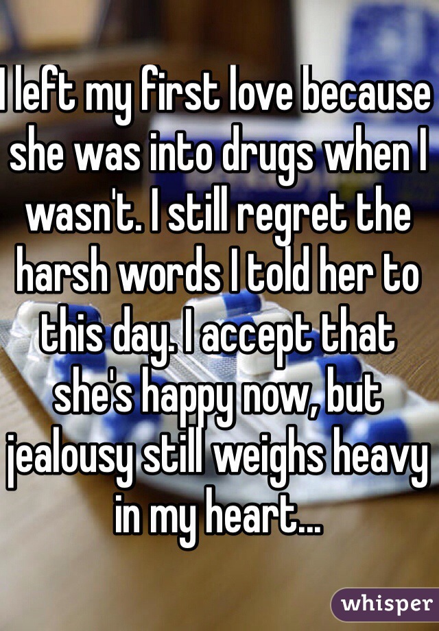 I left my first love because she was into drugs when I wasn't. I still regret the harsh words I told her to this day. I accept that she's happy now, but jealousy still weighs heavy in my heart...