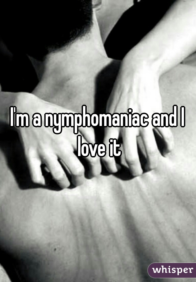 I'm a nymphomaniac and I love it
