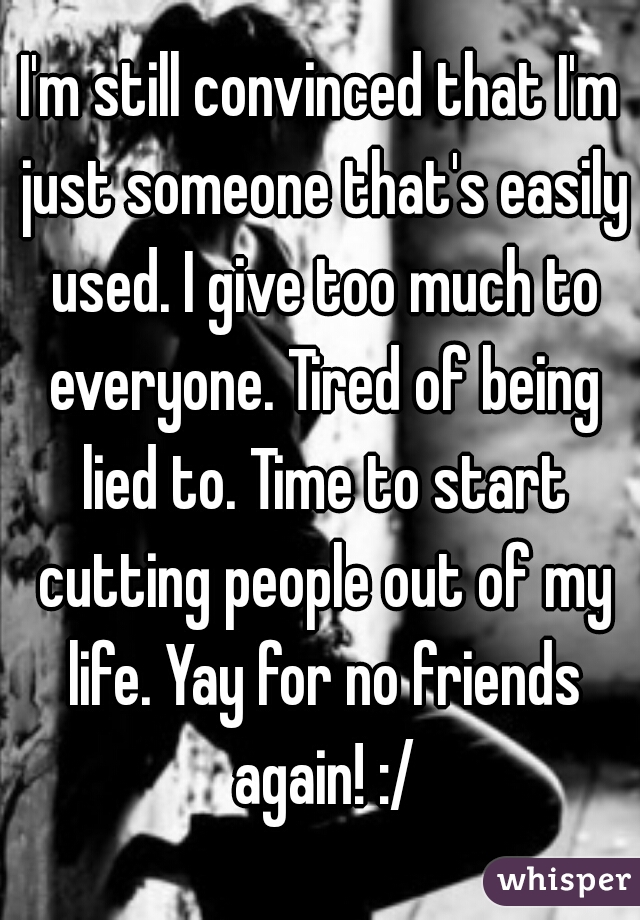 I'm still convinced that I'm just someone that's easily used. I give too much to everyone. Tired of being lied to. Time to start cutting people out of my life. Yay for no friends again! :/