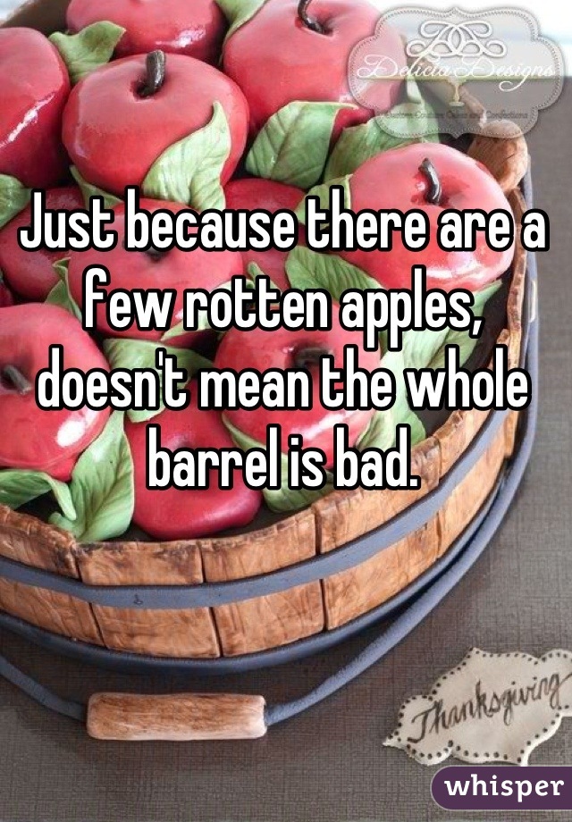 Just because there are a few rotten apples, doesn't mean the whole barrel is bad.