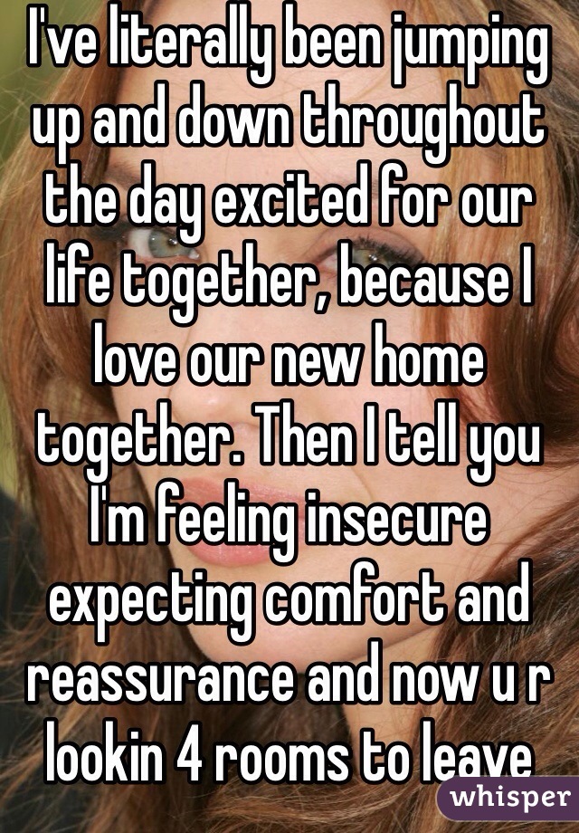 I've literally been jumping up and down throughout the day excited for our life together, because I love our new home together. Then I tell you I'm feeling insecure expecting comfort and reassurance and now u r lookin 4 rooms to leave me...