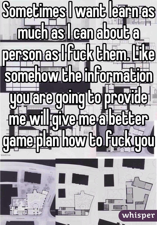 Sometimes I want learn as much as I can about a person as I fuck them. Like somehow the information you are going to provide me will give me a better game plan how to fuck you